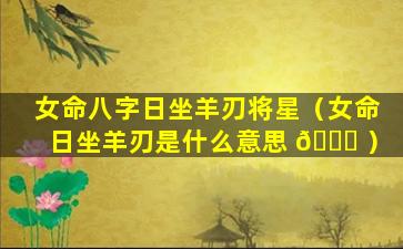 女命八字日坐羊刃将星（女命日坐羊刃是什么意思 🐞 ）